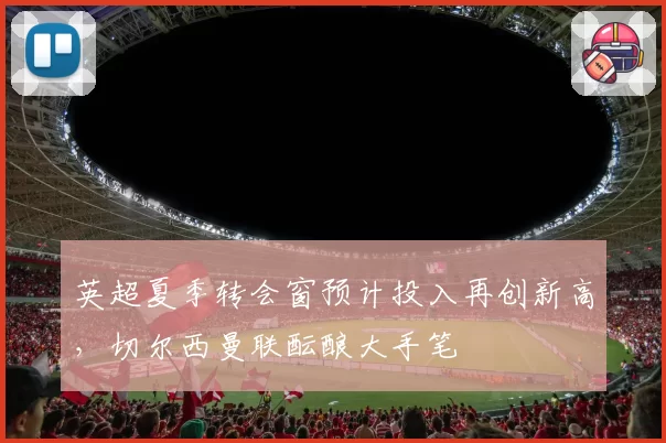 英超夏季转会窗预计投入再创新高，切尔西曼联酝酿大手笔