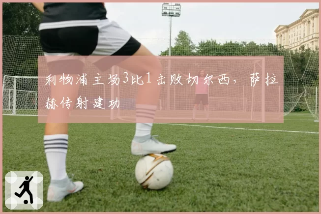 利物浦主场3比1击败切尔西，萨拉赫传射建功