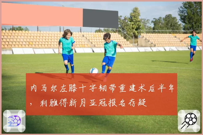 内马尔左膝十字韧带重建术后半年,利雅得新月亚冠报名存疑
