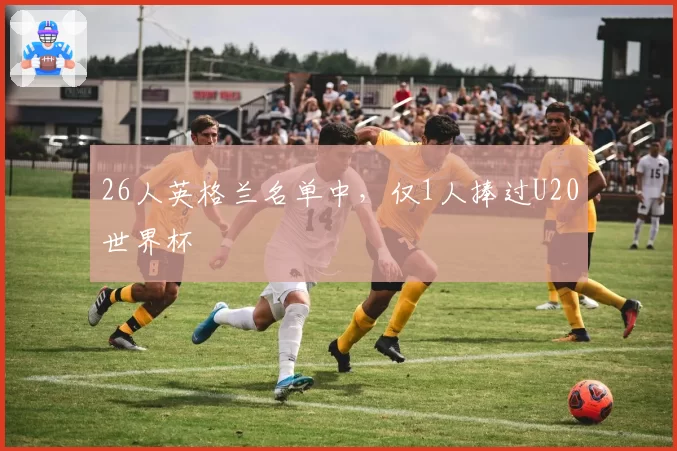 26人英格兰名单中,仅1人捧过U20世界杯