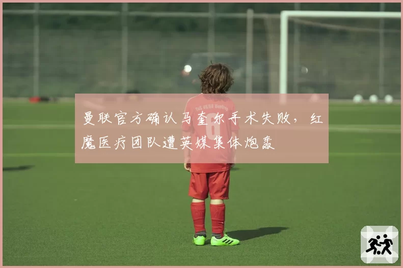 曼联官方确认马奎尔手术失败，红魔医疗团队遭英媒集体炮轰