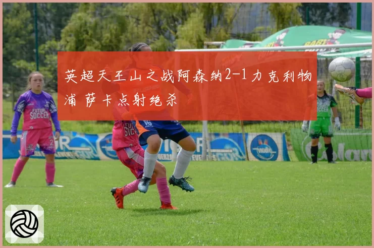 英超天王山之战阿森纳2-1力克利物浦 萨卡点射绝杀