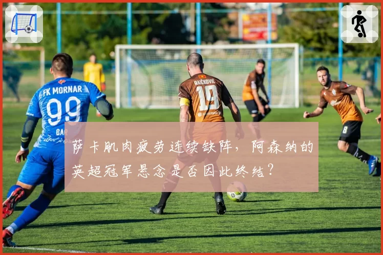 萨卡肌肉疲劳连续缺阵，阿森纳的英超冠军悬念是否因此终结？