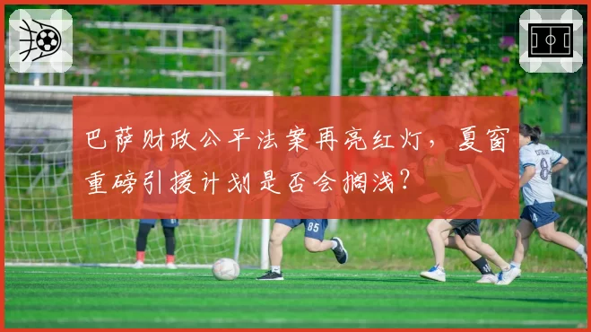 巴萨财政公平法案再亮红灯,夏窗重磅引援计划是否会搁浅?