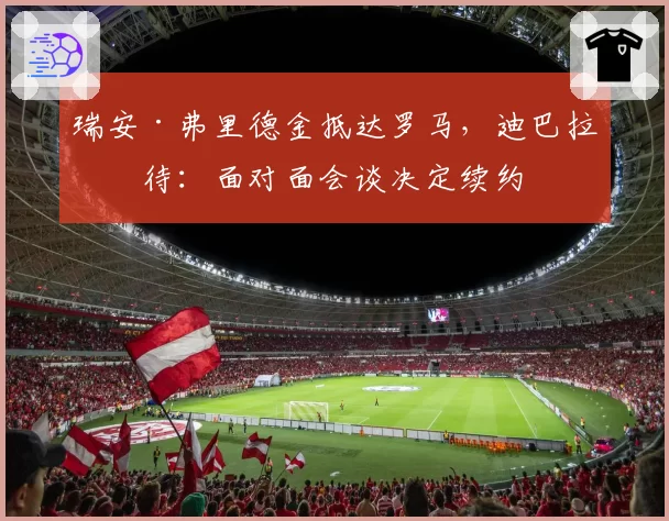 瑞安·弗里德金抵达罗马，迪巴拉等待：面对面会谈决定续约