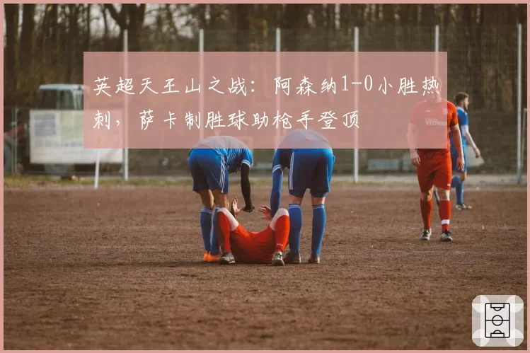 英超天王山之战:阿森纳1-0小胜热刺,萨卡制胜球助枪手登顶