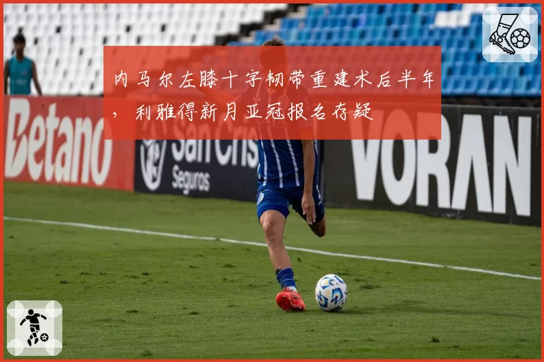 内马尔左膝十字韧带重建术后半年,利雅得新月亚冠报名存疑
