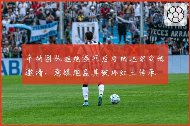 辛纳团队拒绝温网后与纳达尔合练邀请，意媒炮轰其破坏红土传承