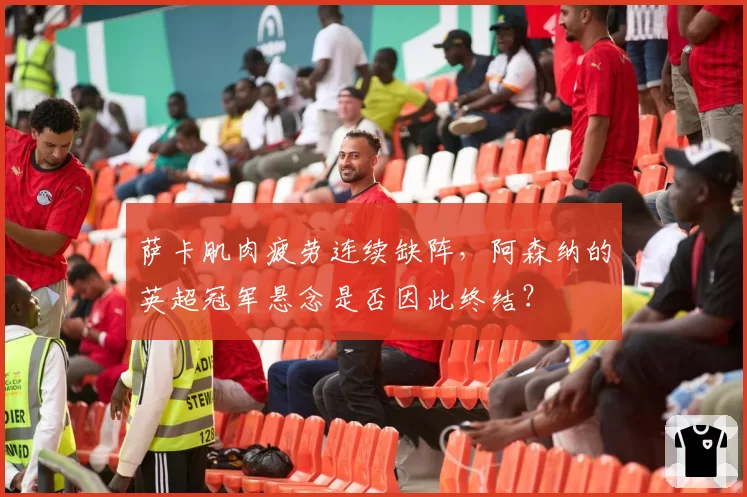 萨卡肌肉疲劳连续缺阵，阿森纳的英超冠军悬念是否因此终结？