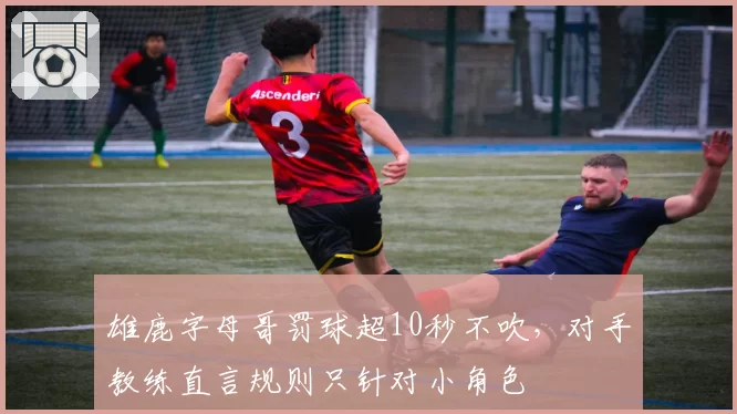 雄鹿字母哥罚球超10秒不吹，对手教练直言规则只针对小角色