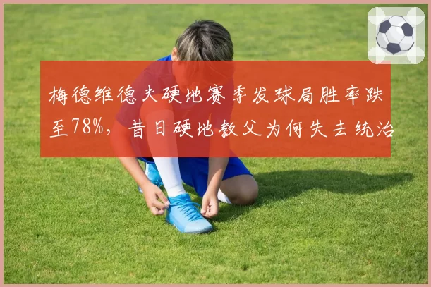 梅德维德夫硬地赛季发球局胜率跌至78%，昔日硬地教父为何失去统治力？
