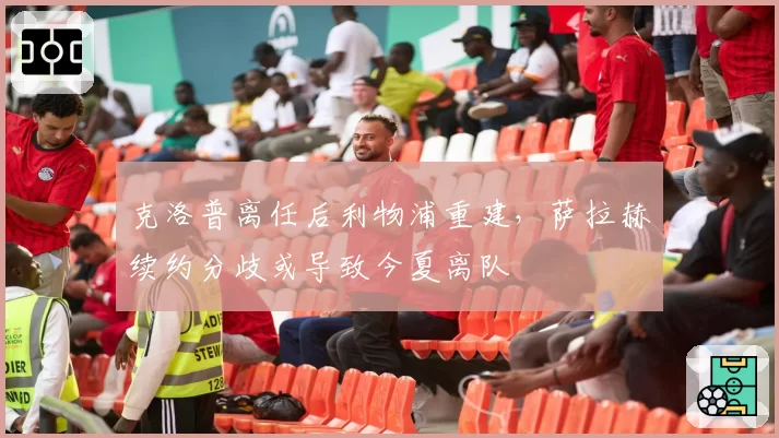 克洛普离任后利物浦重建,萨拉赫续约分歧或导致今夏离队