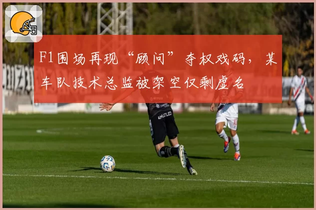 F1围场再现“顾问”夺权戏码，某车队技术总监被架空仅剩虚名