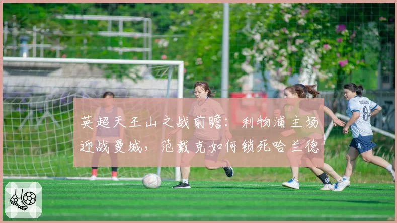 英超天王山之战前瞻:利物浦主场迎战曼城,范戴克如何锁死哈兰德