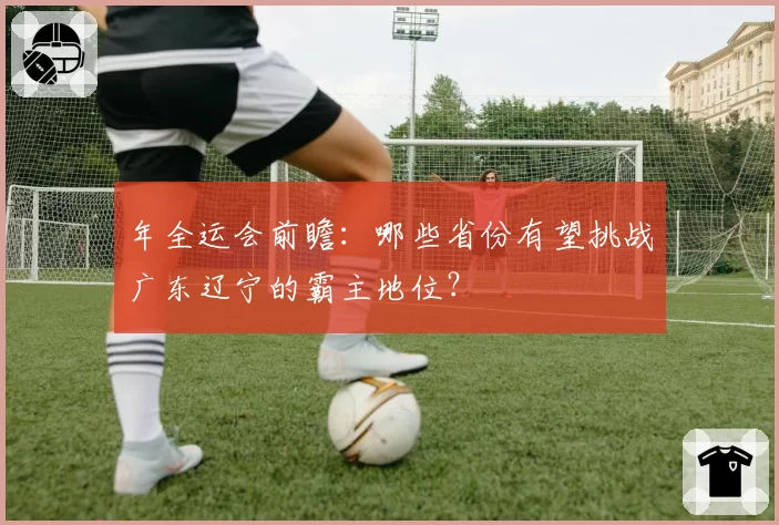 年全运会前瞻：哪些省份有望挑战广东辽宁的霸主地位？