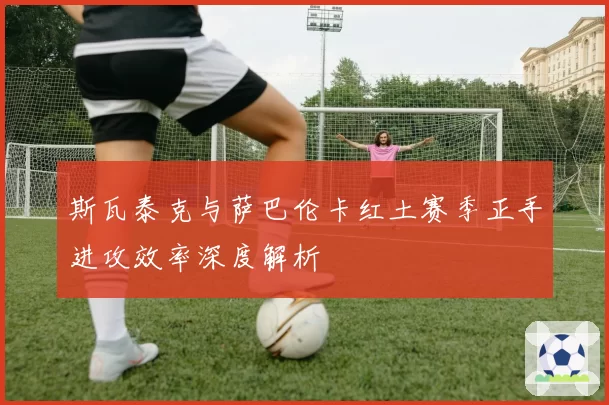 斯瓦泰克与萨巴伦卡红土赛季正手进攻效率深度解析