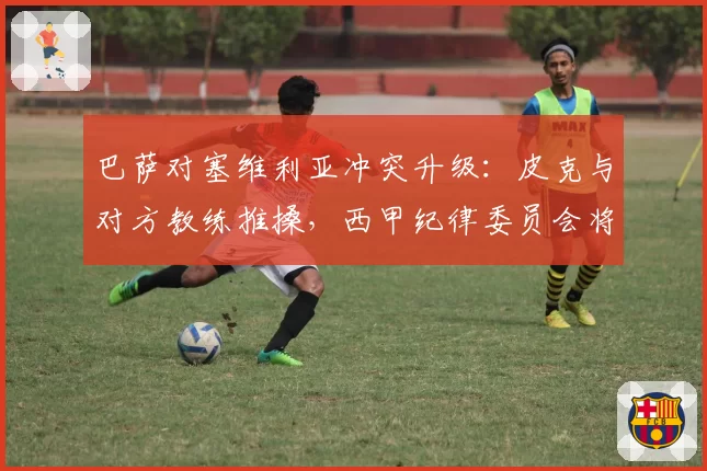 巴萨对塞维利亚冲突升级：皮克与对方教练推搡，西甲纪律委员会将开出重磅罚单