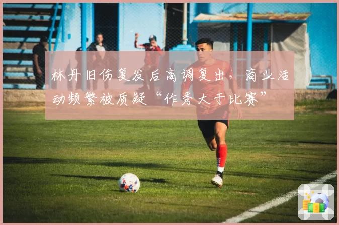 林丹旧伤复发后高调复出，商业活动频繁被质疑“作秀大于比赛”