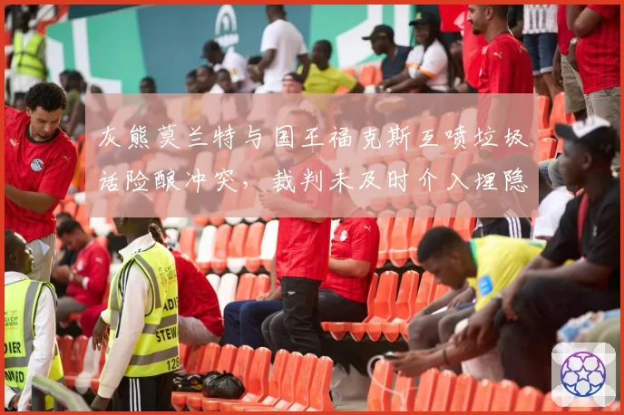 灰熊莫兰特与国王福克斯互喷垃圾话险酿冲突，裁判未及时介入埋隐患？
