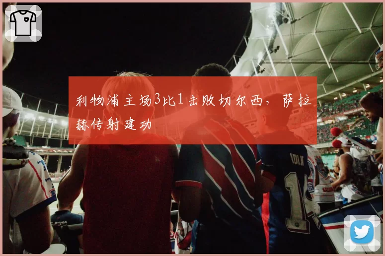 利物浦主场3比1击败切尔西，萨拉赫传射建功