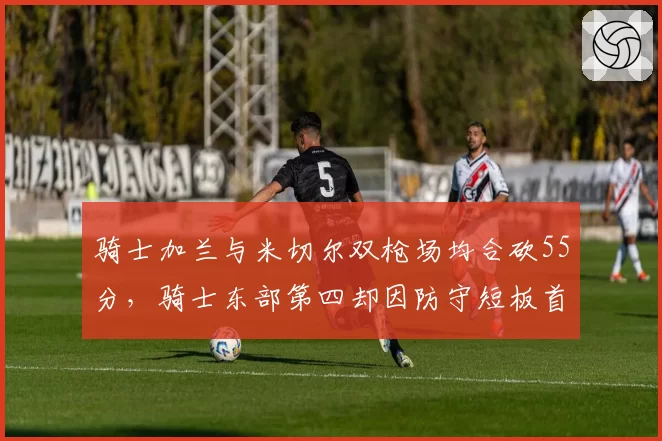 骑士加兰与米切尔双枪场均合砍55分,骑士东部第四却因防守短板首轮出局
