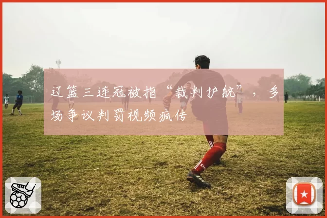 辽篮三连冠被指“裁判护航”，多场争议判罚视频疯传