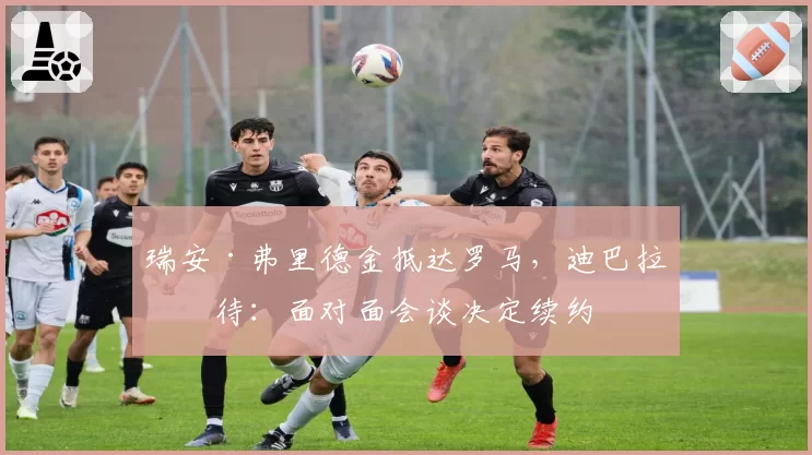 瑞安·弗里德金抵达罗马，迪巴拉等待：面对面会谈决定续约