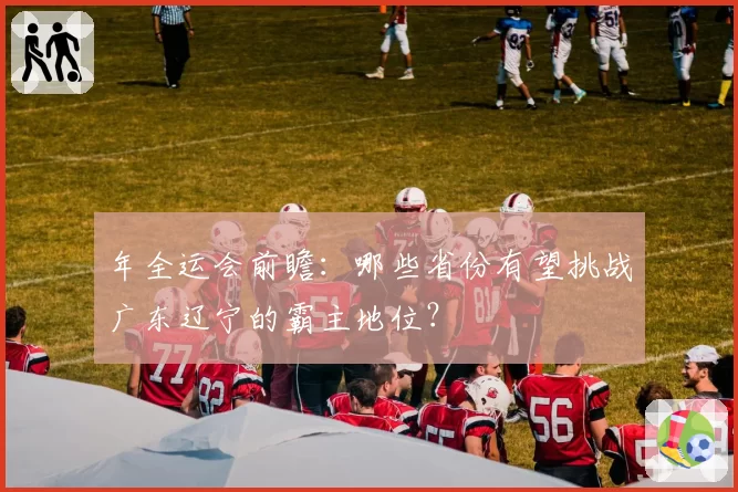 年全运会前瞻：哪些省份有望挑战广东辽宁的霸主地位？