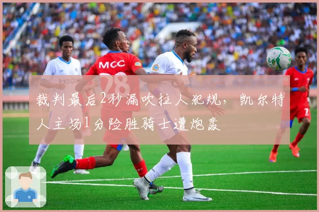 裁判最后2秒漏吹拉人犯规，凯尔特人主场1分险胜骑士遭炮轰