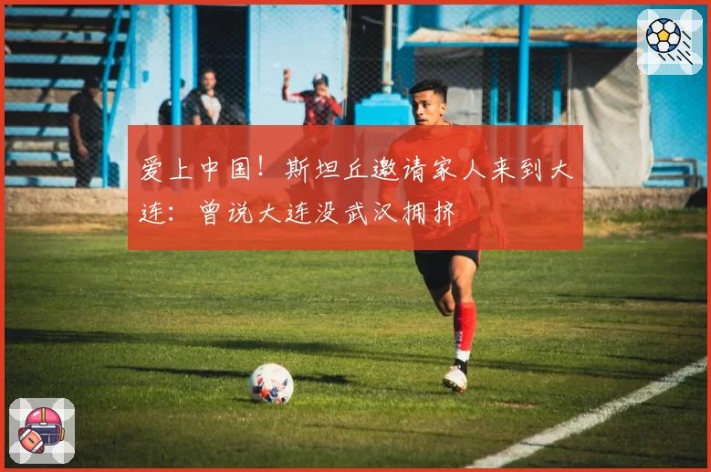 爱上中国！斯坦丘邀请家人来到大连：曾说大连没武汉拥挤