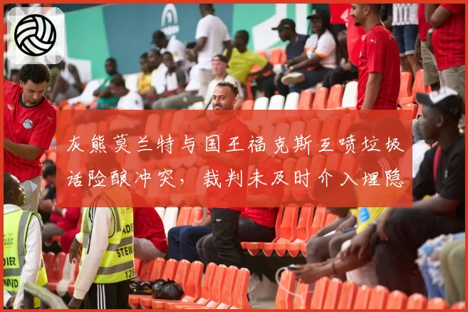 灰熊莫兰特与国王福克斯互喷垃圾话险酿冲突，裁判未及时介入埋隐患？