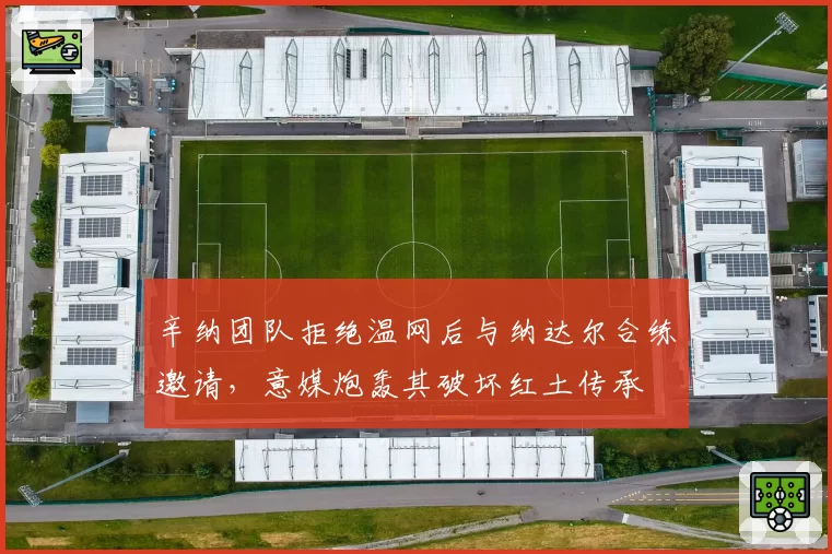 辛纳团队拒绝温网后与纳达尔合练邀请，意媒炮轰其破坏红土传承