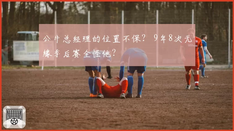 公牛总经理的位置不保? 9年8次无缘季后赛全怪他?