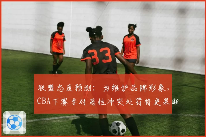 联盟态度预测:为维护品牌形象,CBA下赛季对恶性冲突处罚将更果断