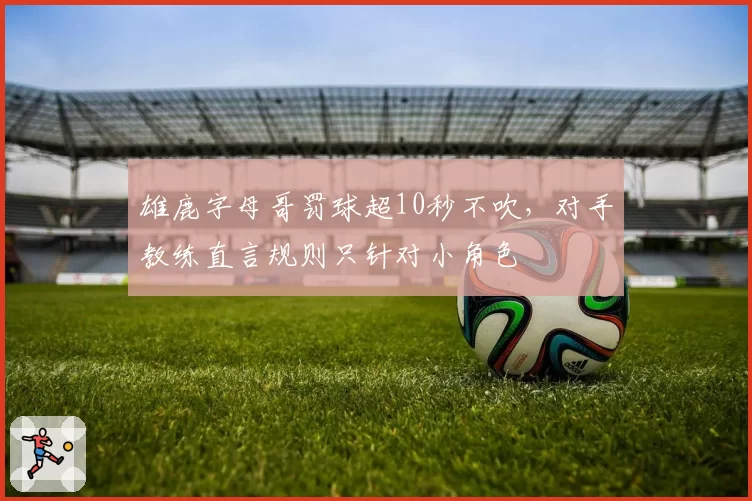 雄鹿字母哥罚球超10秒不吹，对手教练直言规则只针对小角色