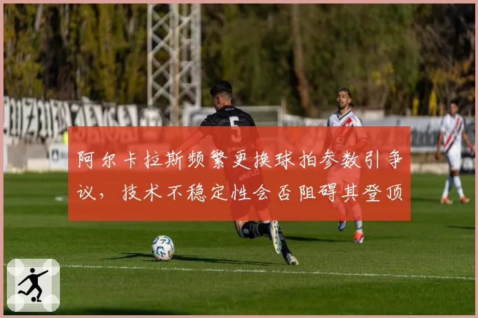 阿尔卡拉斯频繁更换球拍参数引争议，技术不稳定性会否阻碍其登顶世界第一？