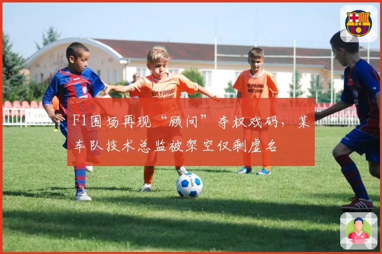 F1围场再现“顾问”夺权戏码，某车队技术总监被架空仅剩虚名