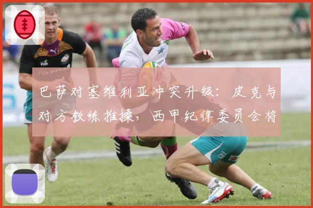 巴萨对塞维利亚冲突升级：皮克与对方教练推搡，西甲纪律委员会将开出重磅罚单