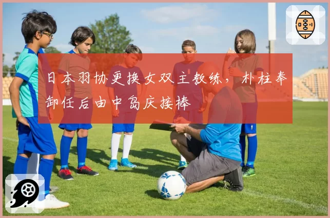 日本羽协更换女双主教练,朴柱奉卸任后由中岛庆接棒