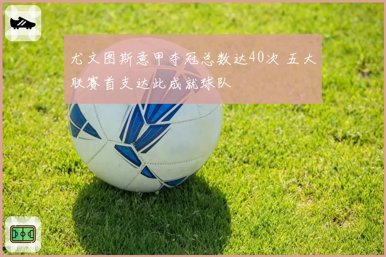 尤文图斯意甲夺冠总数达40次 五大联赛首支达此成就球队