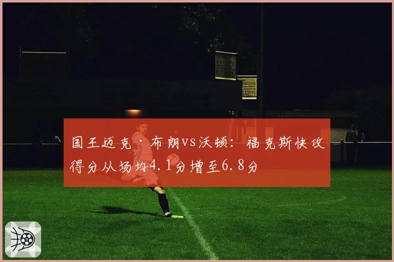 国王迈克·布朗vs沃顿：福克斯快攻得分从场均4.1分增至6.8分