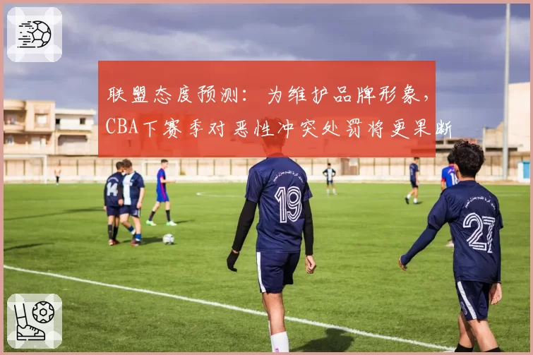 联盟态度预测:为维护品牌形象,CBA下赛季对恶性冲突处罚将更果断