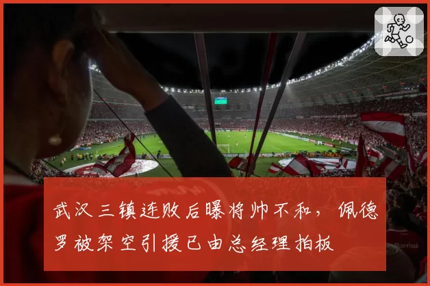 武汉三镇连败后曝将帅不和，佩德罗被架空引援已由总经理拍板