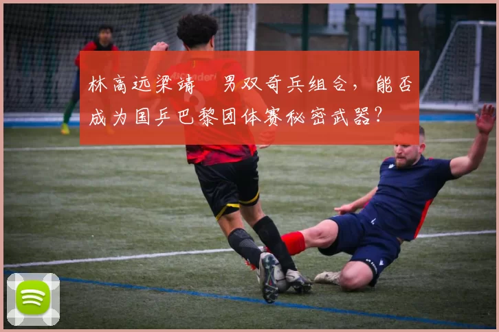 林高远梁靖崑男双奇兵组合,能否成为国乒巴黎团体赛秘密武器?