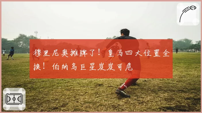 穆里尼奥摊牌了！皇马四大位置全换！伯纳乌巨星岌岌可危