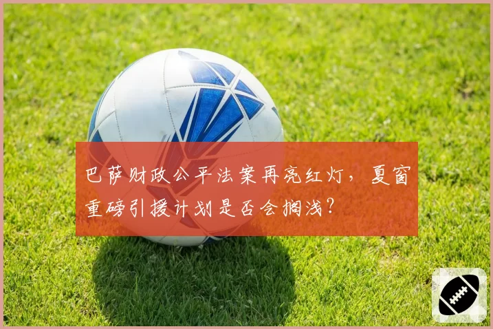 巴萨财政公平法案再亮红灯,夏窗重磅引援计划是否会搁浅?