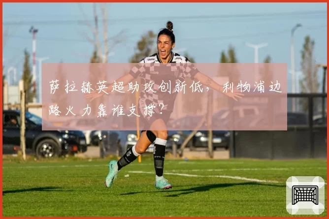 萨拉赫英超助攻创新低，利物浦边路火力靠谁支撑？