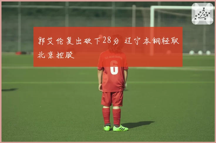 郭艾伦复出砍下28分 辽宁本钢轻取北京控股