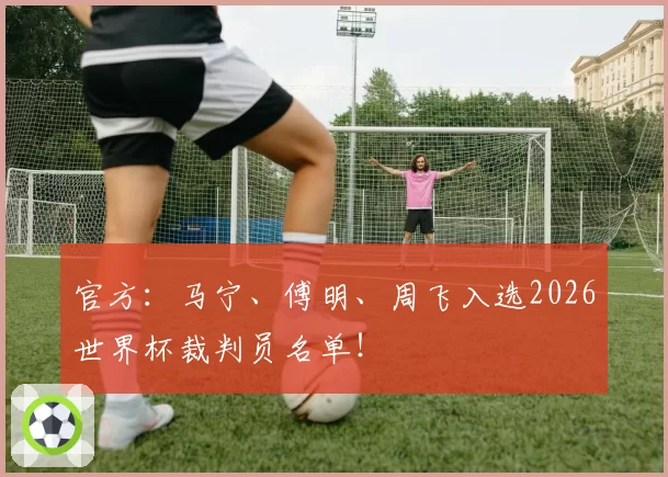 官方:马宁、傅明、周飞入选2026世界杯裁判员名单!