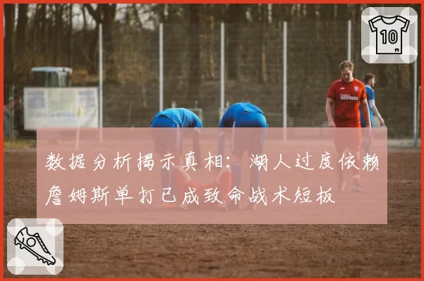 数据分析揭示真相：湖人过度依赖詹姆斯单打已成致命战术短板